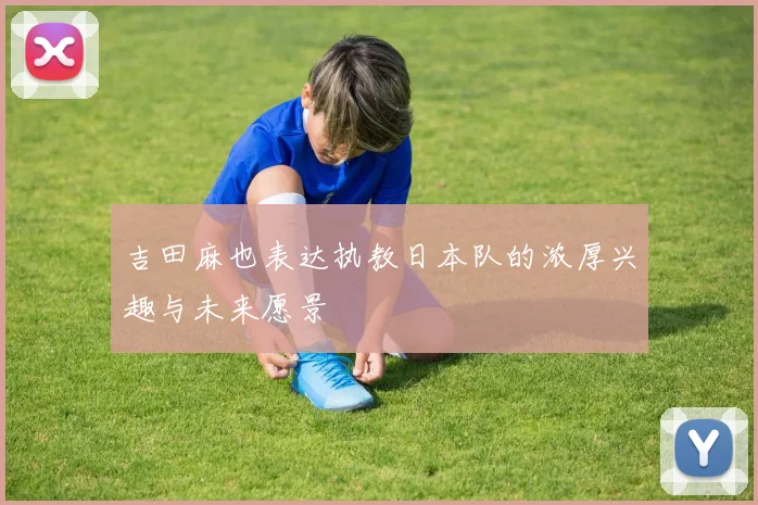 吉田麻也表达执教日本队的浓厚兴趣与未来愿景
