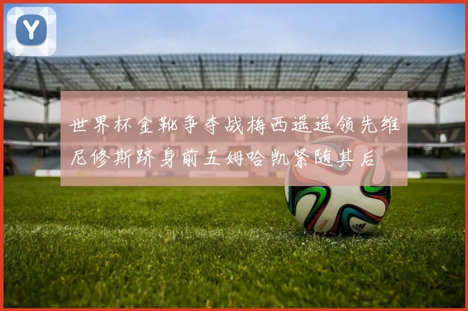 世界杯金靴争夺战梅西遥遥领先维尼修斯跻身前五姆哈凯紧随其后