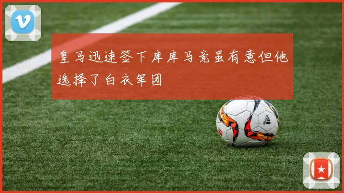 皇马迅速签下库库马竞虽有意但他选择了白衣军团