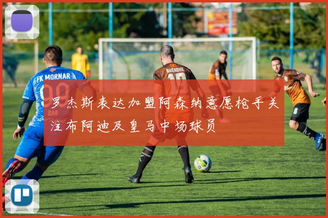 罗杰斯表达加盟阿森纳意愿枪手关注布阿迪及皇马中场球员