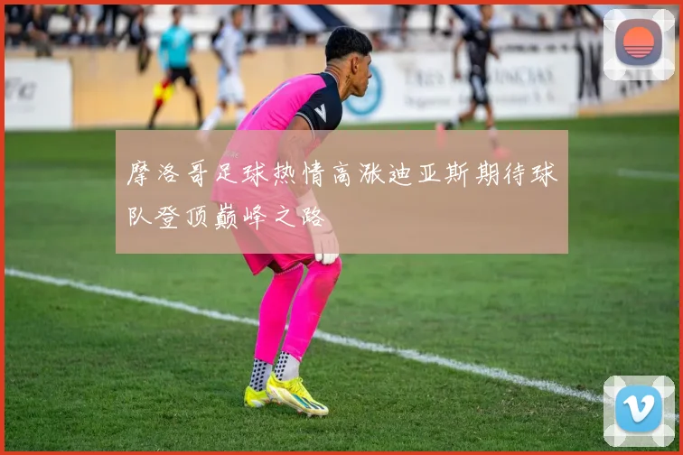 摩洛哥足球热情高涨迪亚斯期待球队登顶巅峰之路