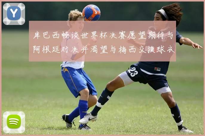 库巴西畅谈世界杯决赛愿望期待与阿根廷对决并渴望与梅西交换球衣