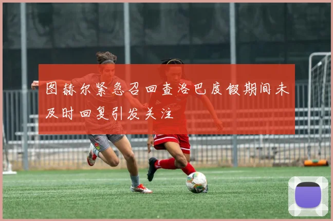 图赫尔紧急召回查洛巴度假期间未及时回复引发关注