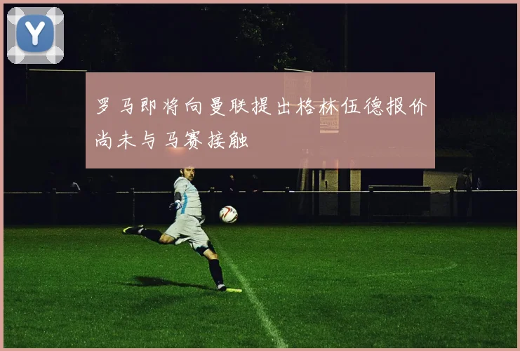 罗马即将向曼联提出格林伍德报价尚未与马赛接触