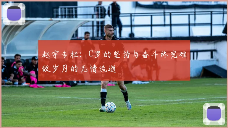 赵宇专栏：C罗的坚持与奋斗终究难敌岁月的无情流逝