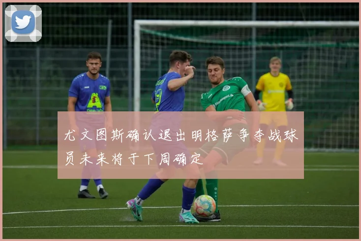 尤文图斯确认退出明格萨争夺战球员未来将于下周确定