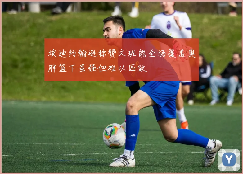 埃迪约翰逊称赞文班能全场覆盖奥胖篮下虽强但难以匹敌
