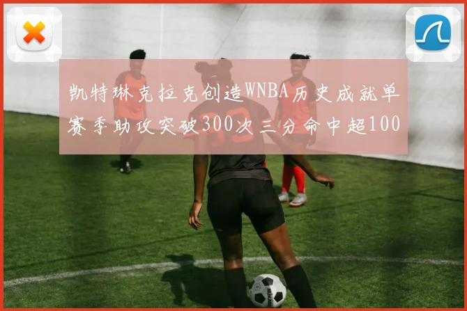 凯特琳克拉克创造WNBA历史成就单赛季助攻突破300次三分命中超100个