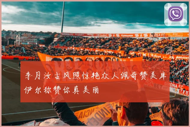李月汝古风照惊艳众人佩奇赞美库伊尔称赞你真美丽