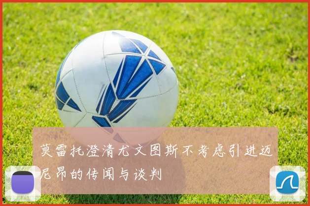 莫雷托澄清尤文图斯不考虑引进迈尼昂的传闻与谈判