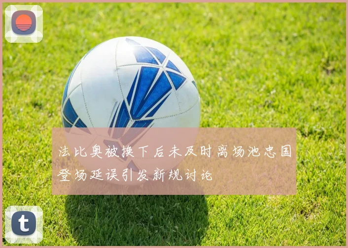 法比奥被换下后未及时离场池忠国登场延误引发新规讨论