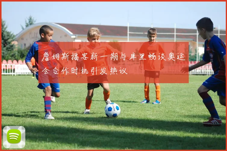 詹姆斯播客新一期与库里畅谈奥运会合作时机引发热议